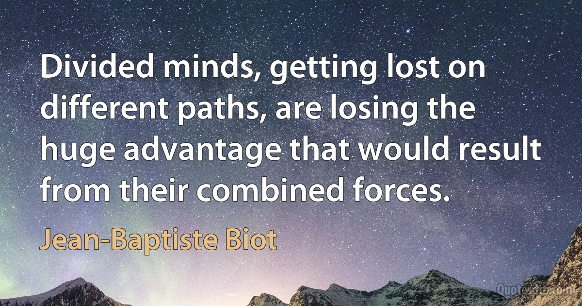 Divided minds, getting lost on different paths, are losing the huge advantage that would result from their combined forces. (Jean-Baptiste Biot)