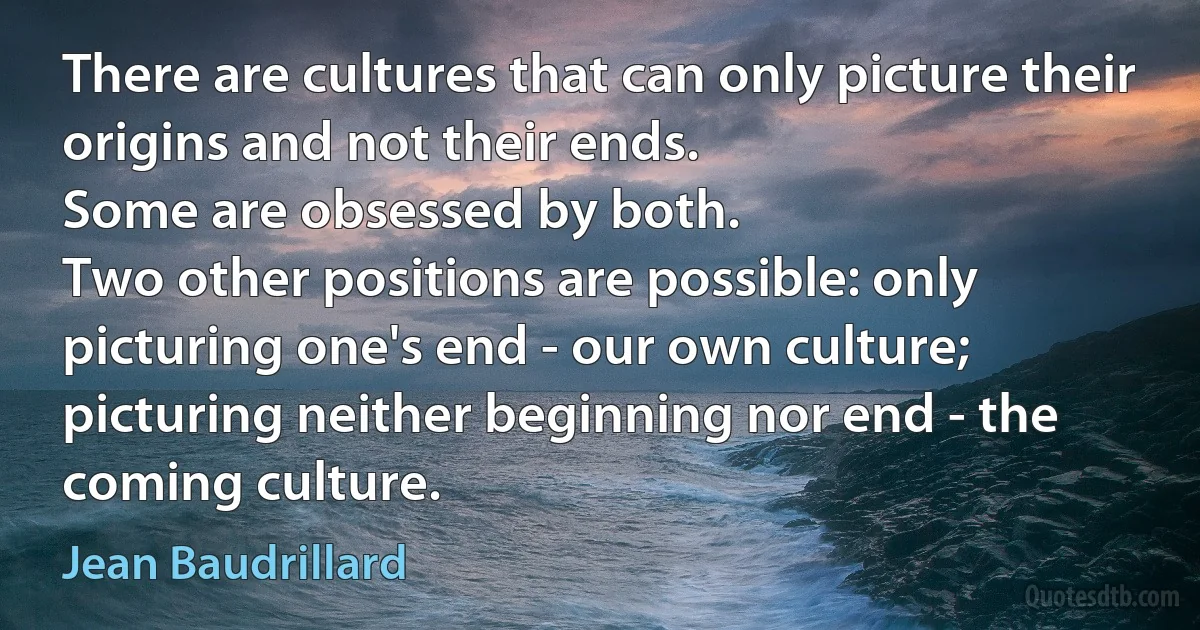 There are cultures that can only picture their origins and not their ends.
Some are obsessed by both.
Two other positions are possible: only picturing one's end - our own culture; picturing neither beginning nor end - the coming culture. (Jean Baudrillard)