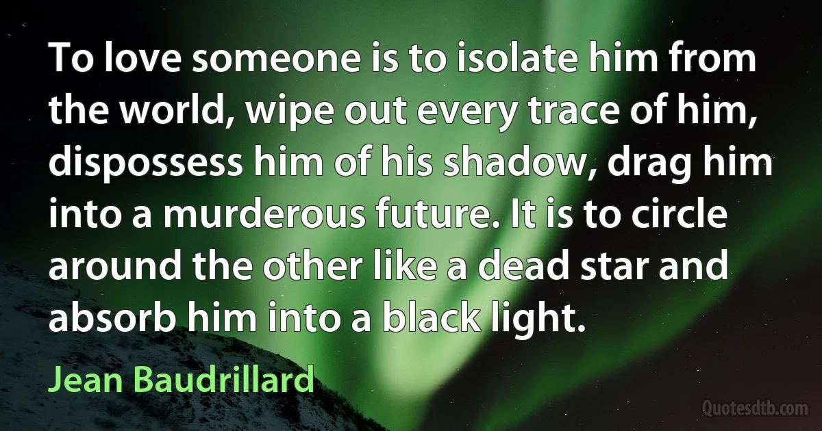 To love someone is to isolate him from the world, wipe out every trace of him, dispossess him of his shadow, drag him into a murderous future. It is to circle around the other like a dead star and absorb him into a black light. (Jean Baudrillard)