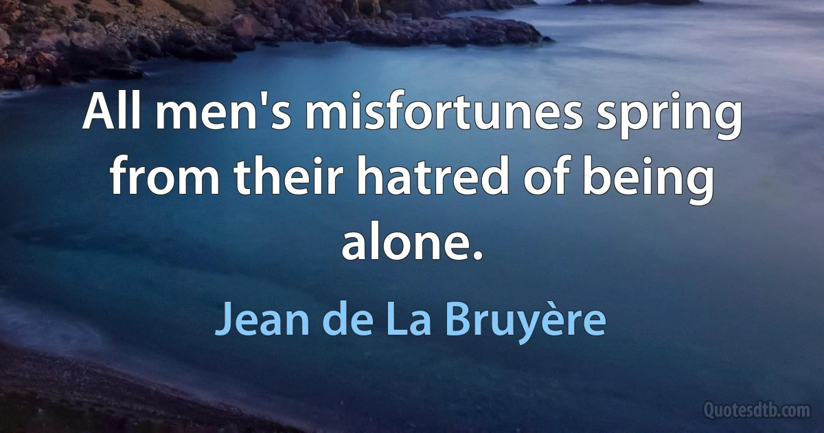 All men's misfortunes spring from their hatred of being alone. (Jean de La Bruyère)