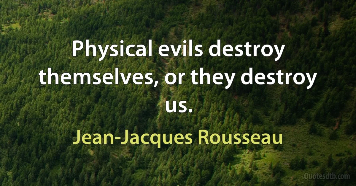 Physical evils destroy themselves, or they destroy us. (Jean-Jacques Rousseau)