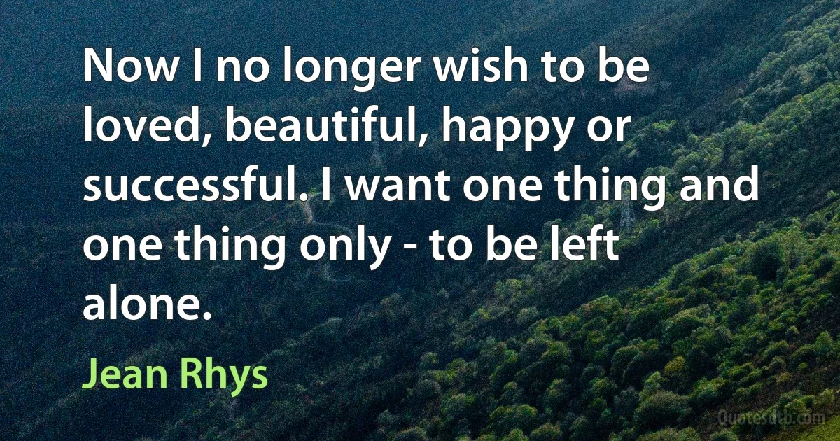 Now I no longer wish to be loved, beautiful, happy or successful. I want one thing and one thing only - to be left alone. (Jean Rhys)