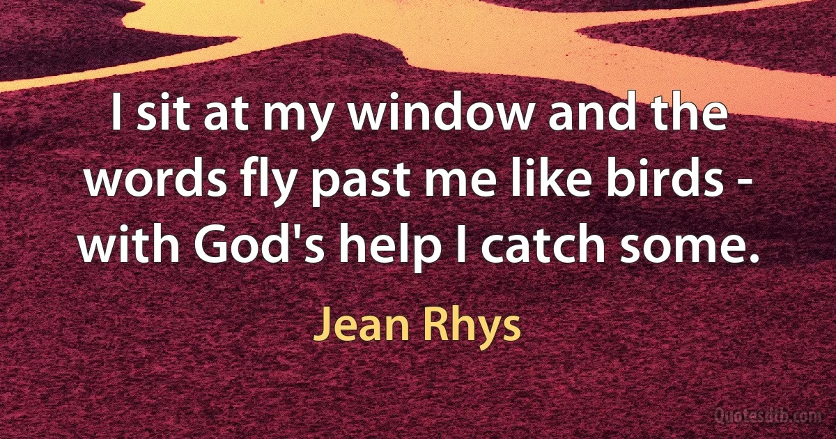 I sit at my window and the words fly past me like birds - with God's help I catch some. (Jean Rhys)