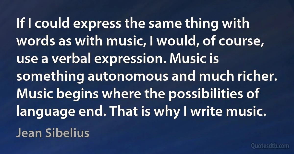 If I could express the same thing with words as with music, I would, of course, use a verbal expression. Music is something autonomous and much richer. Music begins where the possibilities of language end. That is why I write music. (Jean Sibelius)