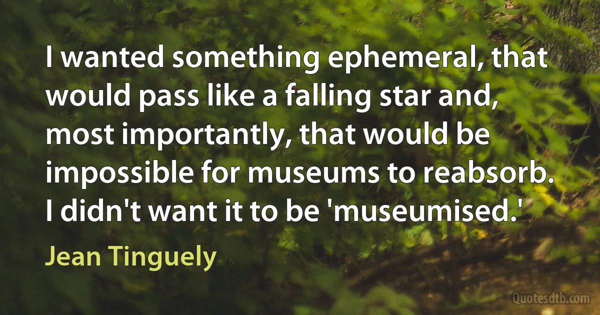 I wanted something ephemeral, that would pass like a falling star and, most importantly, that would be impossible for museums to reabsorb. I didn't want it to be 'museumised.' (Jean Tinguely)