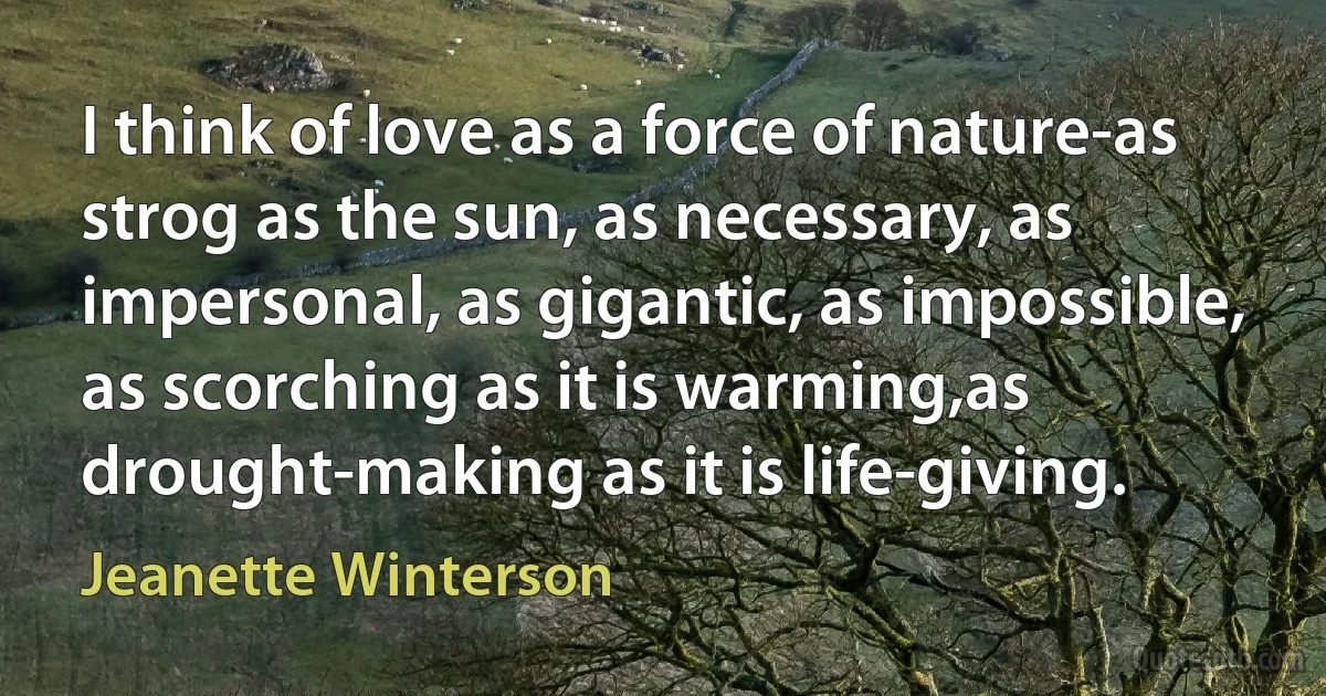 I think of love as a force of nature-as strog as the sun, as necessary, as impersonal, as gigantic, as impossible, as scorching as it is warming,as drought-making as it is life-giving. (Jeanette Winterson)