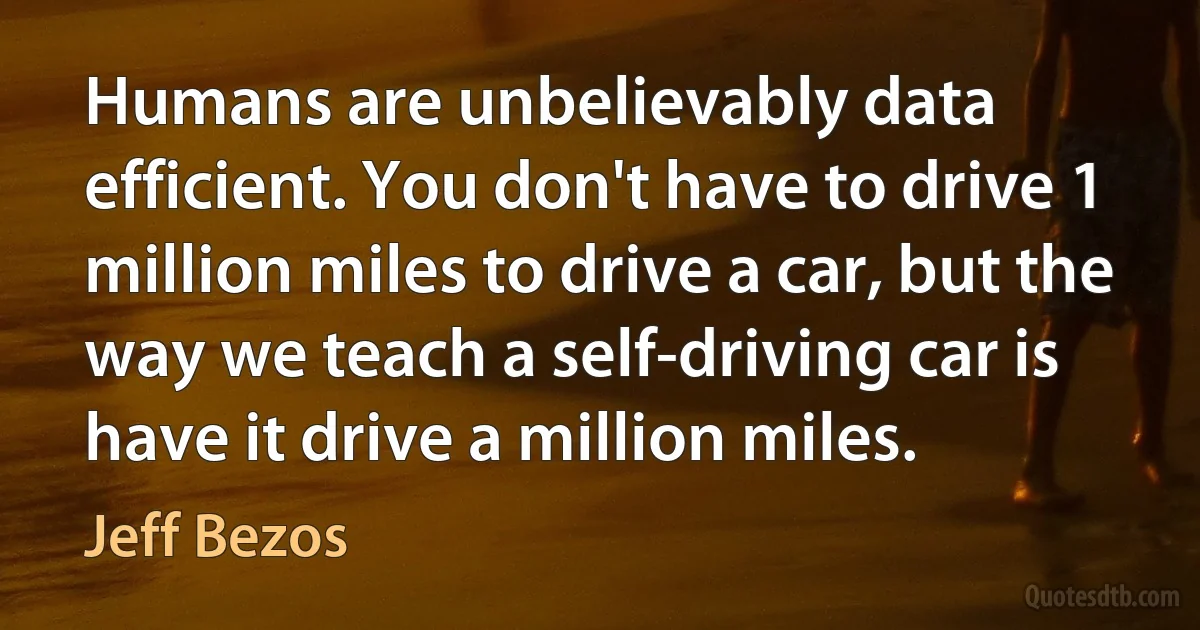 Humans are unbelievably data efficient. You don't have to drive 1 million miles to drive a car, but the way we teach a self-driving car is have it drive a million miles. (Jeff Bezos)