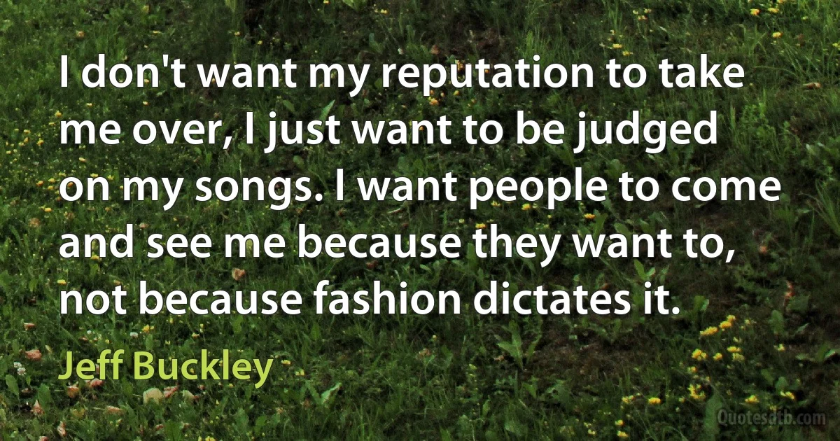 I don't want my reputation to take me over, I just want to be judged on my songs. I want people to come and see me because they want to, not because fashion dictates it. (Jeff Buckley)