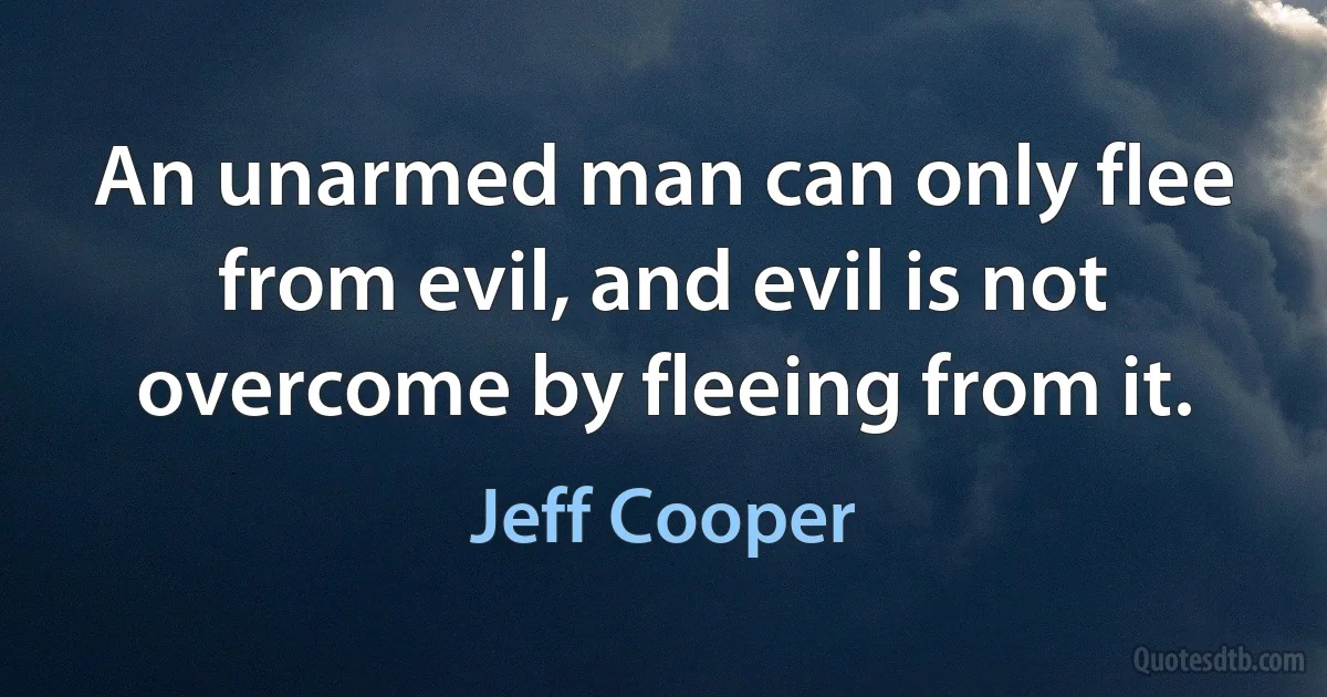 An unarmed man can only flee from evil, and evil is not overcome by fleeing from it. (Jeff Cooper)