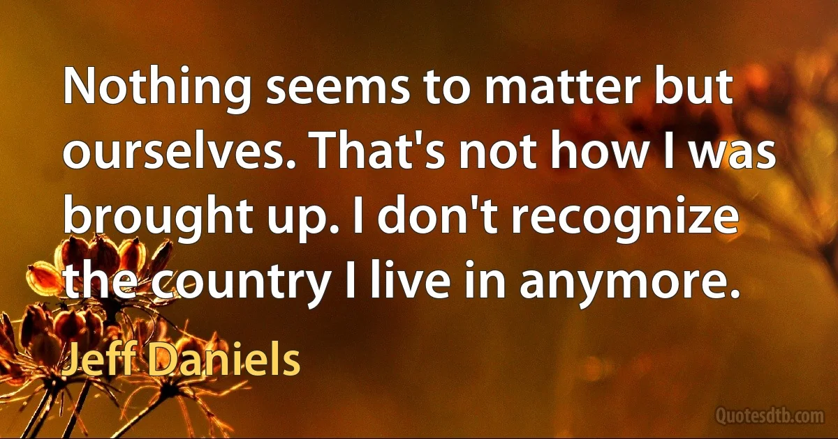 Nothing seems to matter but ourselves. That's not how I was brought up. I don't recognize the country I live in anymore. (Jeff Daniels)