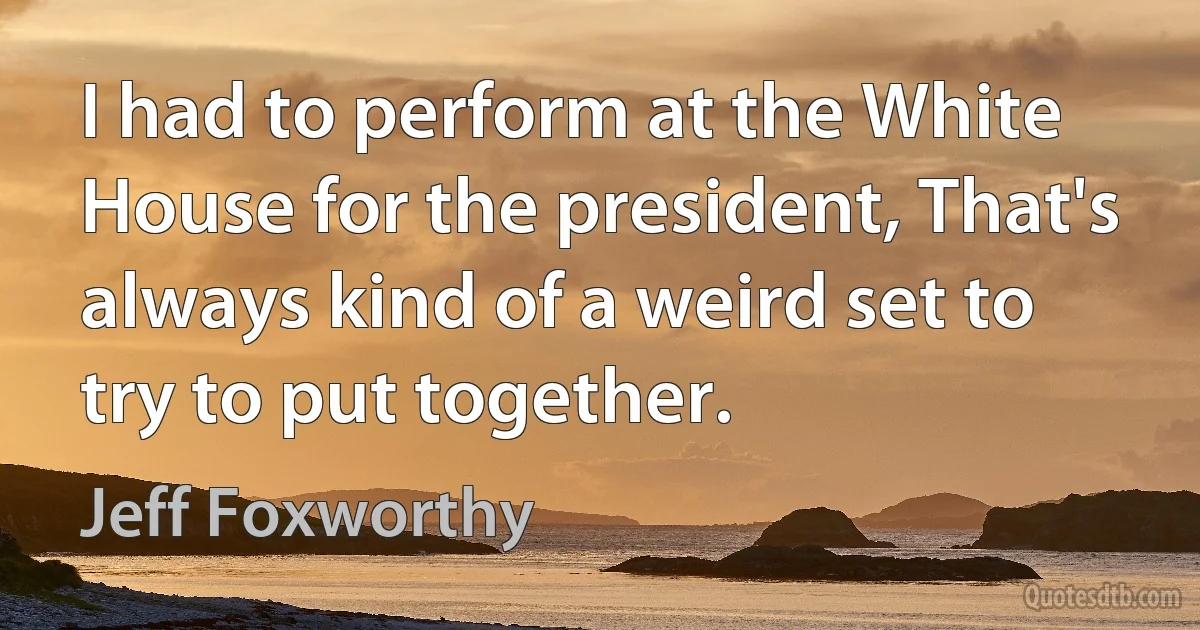 I had to perform at the White House for the president, That's always kind of a weird set to try to put together. (Jeff Foxworthy)