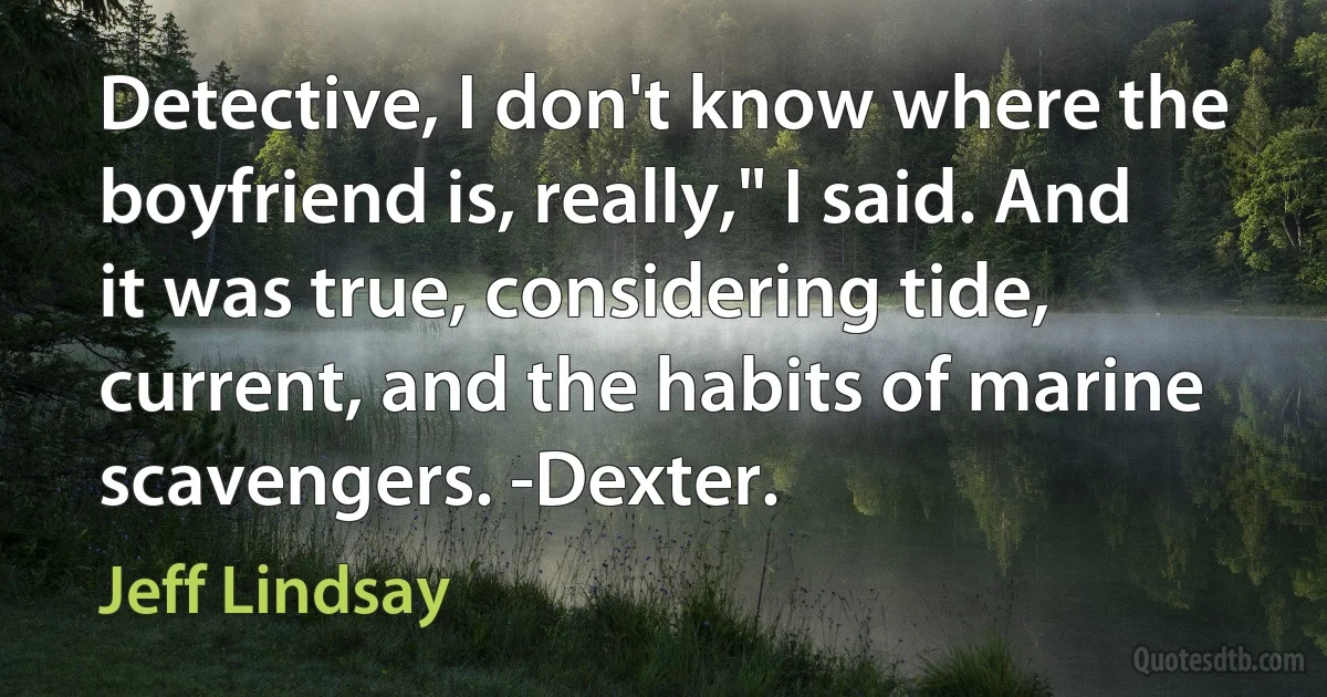 Detective, I don't know where the boyfriend is, really," I said. And it was true, considering tide, current, and the habits of marine scavengers. -Dexter. (Jeff Lindsay)