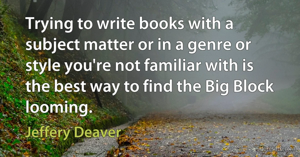 Trying to write books with a subject matter or in a genre or style you're not familiar with is the best way to find the Big Block looming. (Jeffery Deaver)