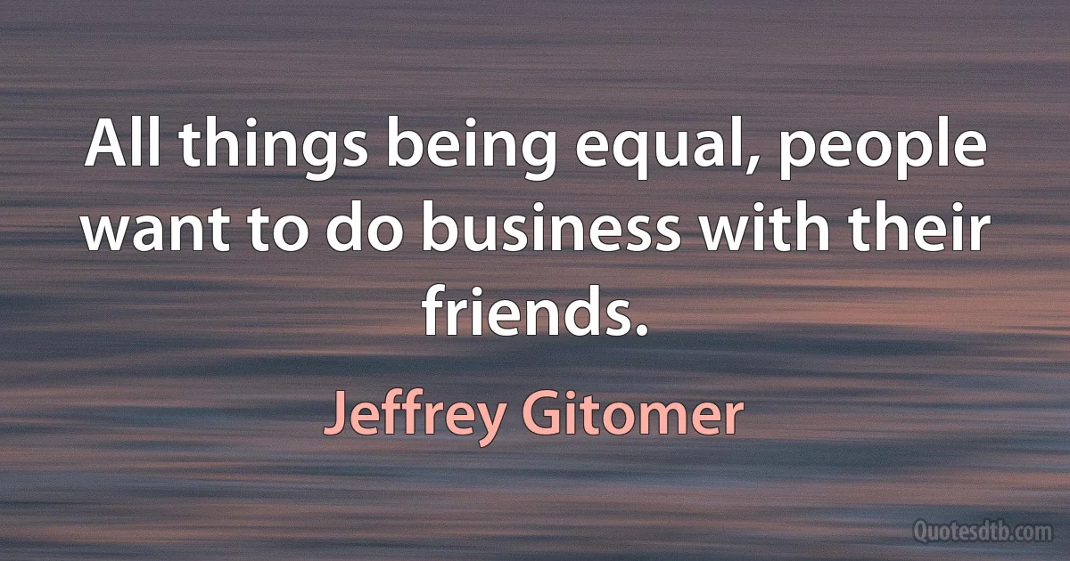 All things being equal, people want to do business with their friends. (Jeffrey Gitomer)