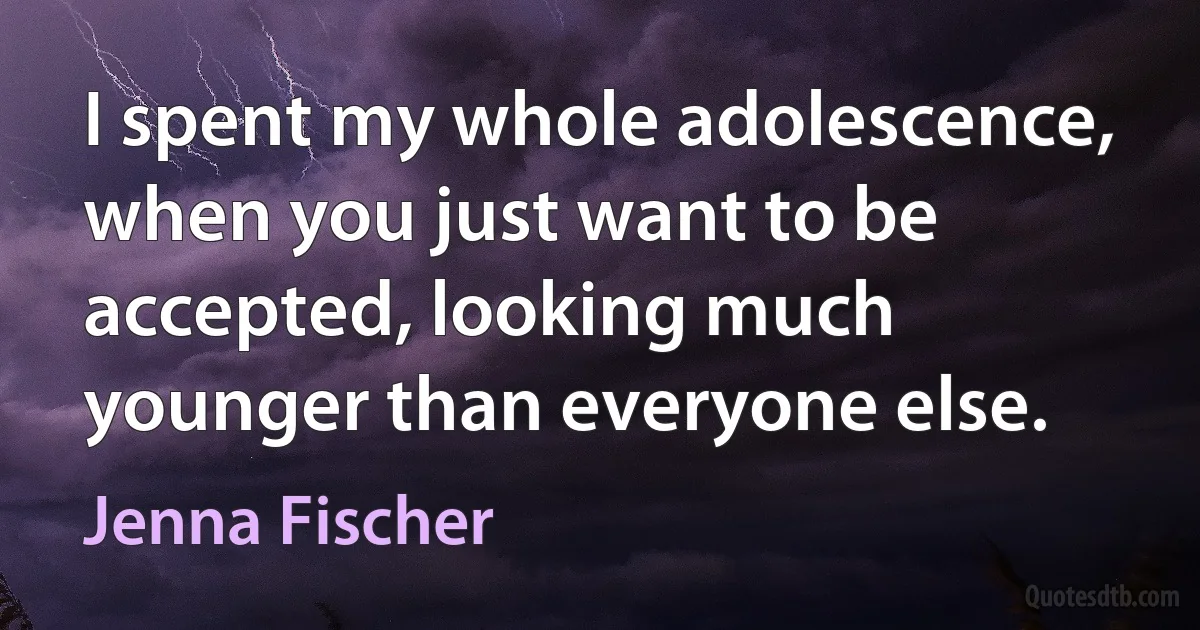 I spent my whole adolescence, when you just want to be accepted, looking much younger than everyone else. (Jenna Fischer)