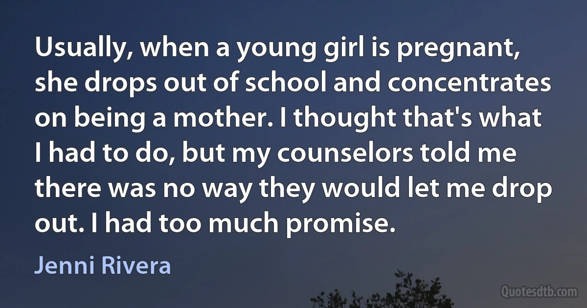 Usually, when a young girl is pregnant, she drops out of school and concentrates on being a mother. I thought that's what I had to do, but my counselors told me there was no way they would let me drop out. I had too much promise. (Jenni Rivera)