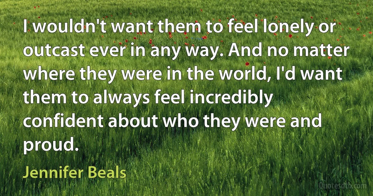 I wouldn't want them to feel lonely or outcast ever in any way. And no matter where they were in the world, I'd want them to always feel incredibly confident about who they were and proud. (Jennifer Beals)