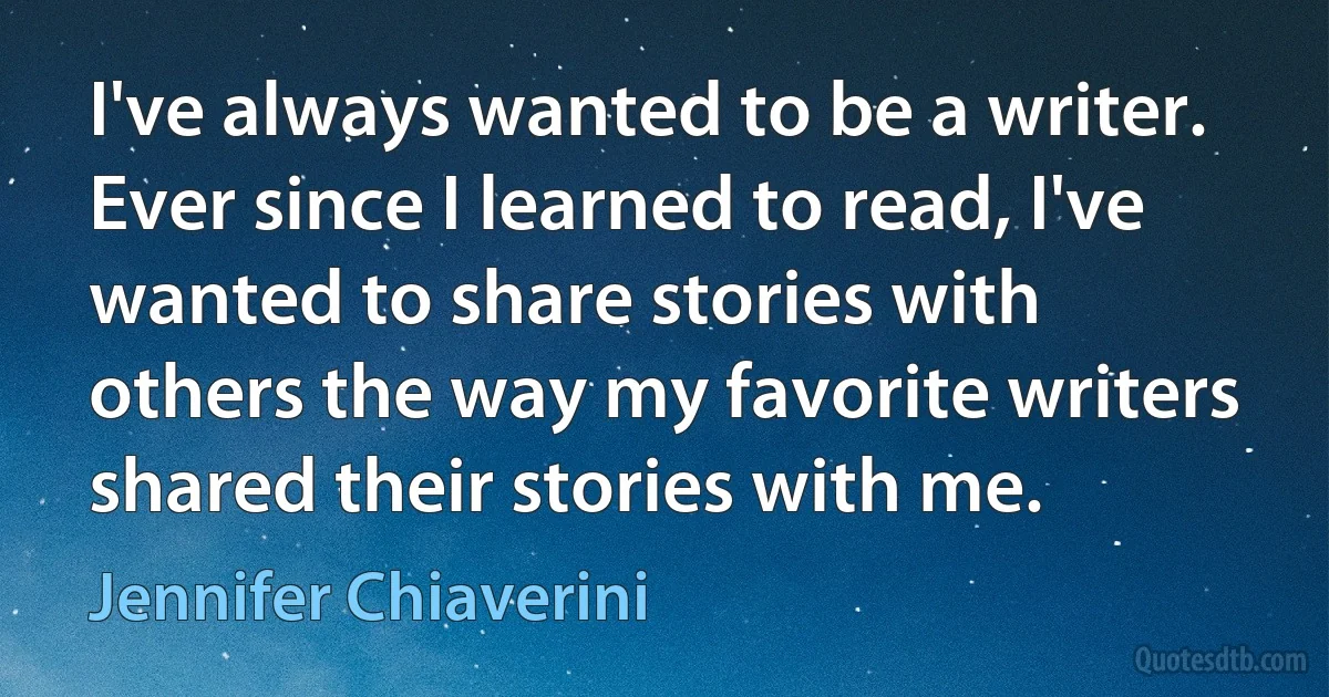 I've always wanted to be a writer. Ever since I learned to read, I've wanted to share stories with others the way my favorite writers shared their stories with me. (Jennifer Chiaverini)