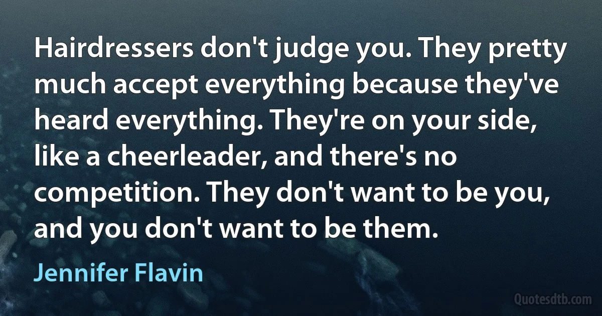 Hairdressers don't judge you. They pretty much accept everything because they've heard everything. They're on your side, like a cheerleader, and there's no competition. They don't want to be you, and you don't want to be them. (Jennifer Flavin)