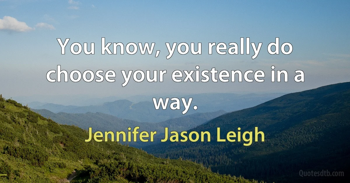 You know, you really do choose your existence in a way. (Jennifer Jason Leigh)