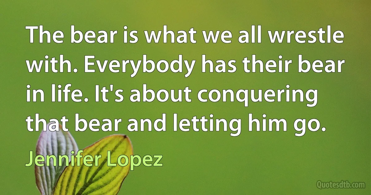 The bear is what we all wrestle with. Everybody has their bear in life. It's about conquering that bear and letting him go. (Jennifer Lopez)