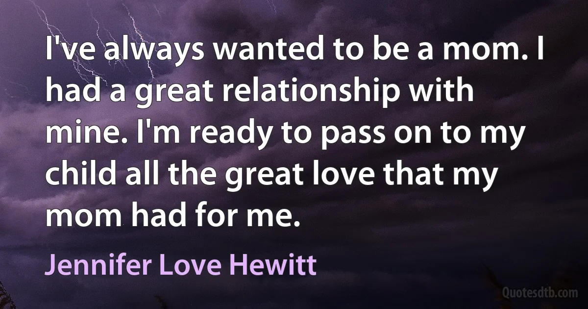 I've always wanted to be a mom. I had a great relationship with mine. I'm ready to pass on to my child all the great love that my mom had for me. (Jennifer Love Hewitt)