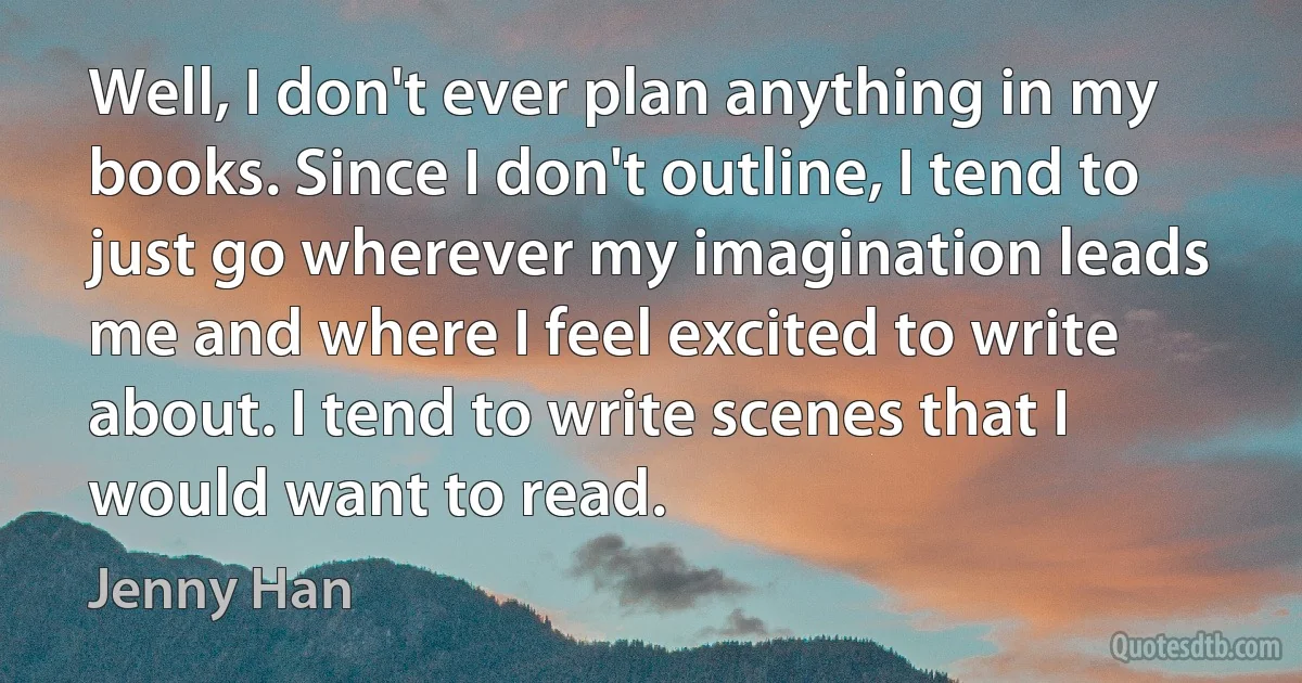 Well, I don't ever plan anything in my books. Since I don't outline, I tend to just go wherever my imagination leads me and where I feel excited to write about. I tend to write scenes that I would want to read. (Jenny Han)