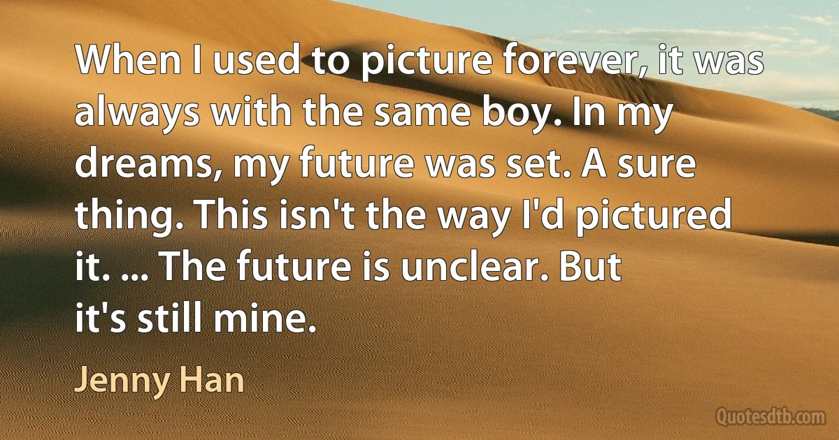 When I used to picture forever, it was always with the same boy. In my dreams, my future was set. A sure thing. This isn't the way I'd pictured it. ... The future is unclear. But it's still mine. (Jenny Han)