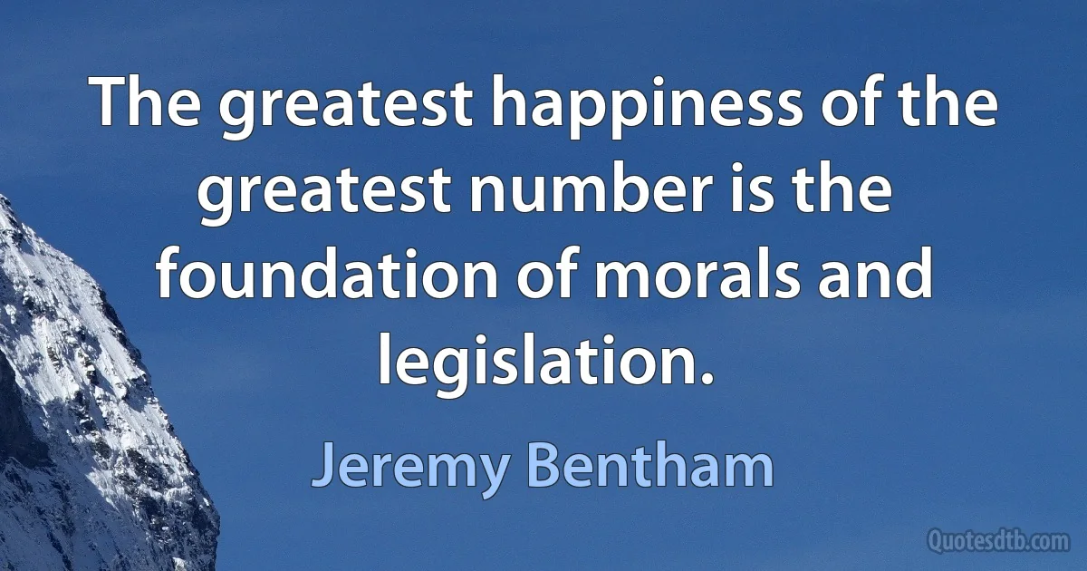 The greatest happiness of the greatest number is the foundation of morals and legislation. (Jeremy Bentham)