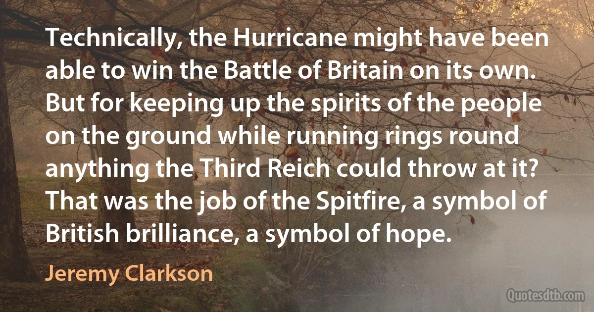 Technically, the Hurricane might have been able to win the Battle of Britain on its own. But for keeping up the spirits of the people on the ground while running rings round anything the Third Reich could throw at it? That was the job of the Spitfire, a symbol of British brilliance, a symbol of hope. (Jeremy Clarkson)