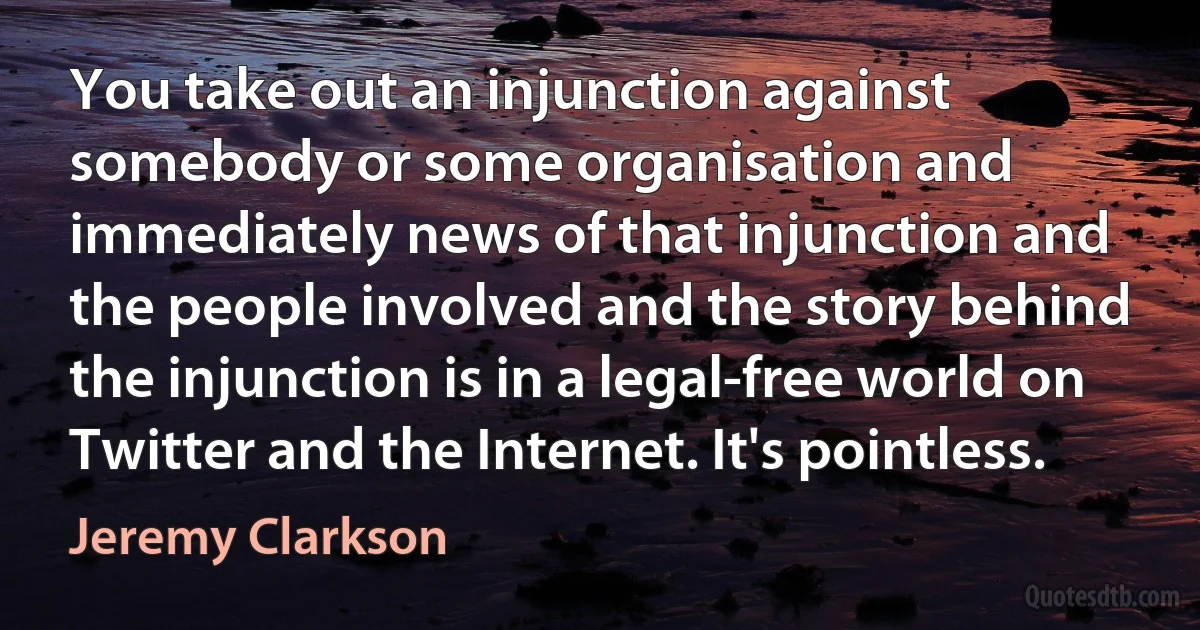 You take out an injunction against somebody or some organisation and immediately news of that injunction and the people involved and the story behind the injunction is in a legal-free world on Twitter and the Internet. It's pointless. (Jeremy Clarkson)