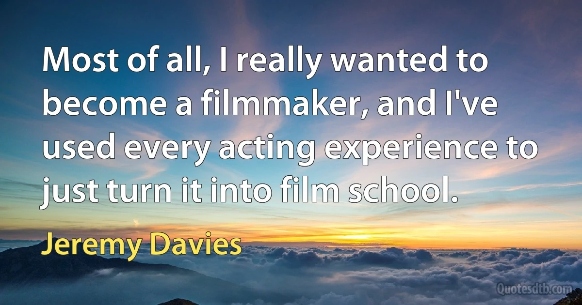 Most of all, I really wanted to become a filmmaker, and I've used every acting experience to just turn it into film school. (Jeremy Davies)