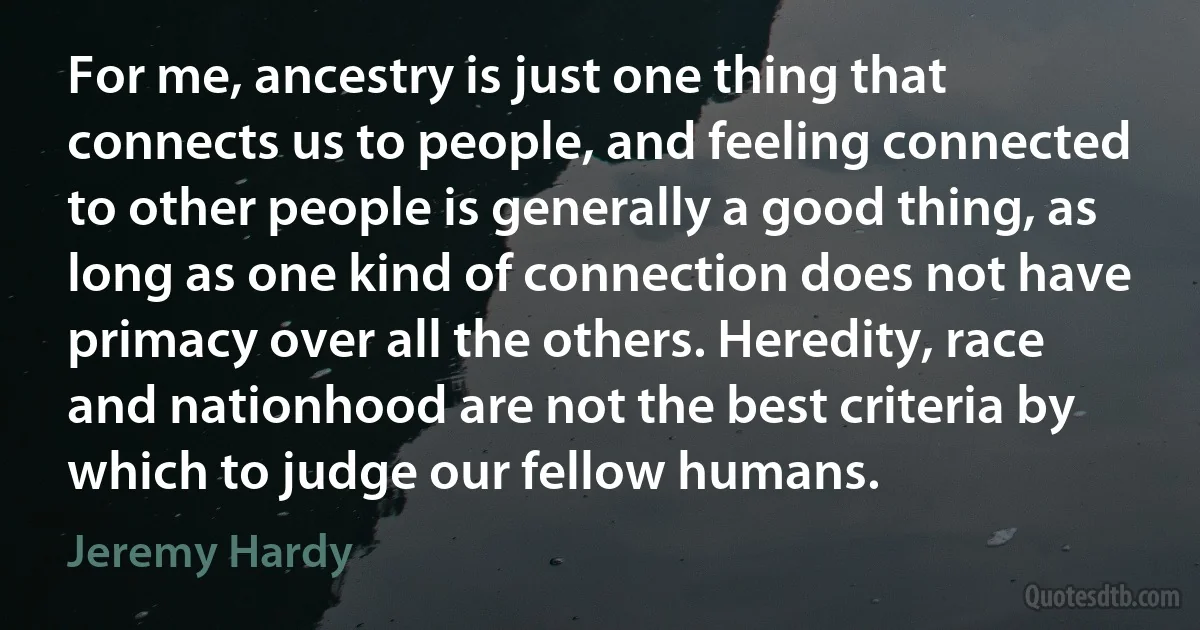 For me, ancestry is just one thing that connects us to people, and feeling connected to other people is generally a good thing, as long as one kind of connection does not have primacy over all the others. Heredity, race and nationhood are not the best criteria by which to judge our fellow humans. (Jeremy Hardy)