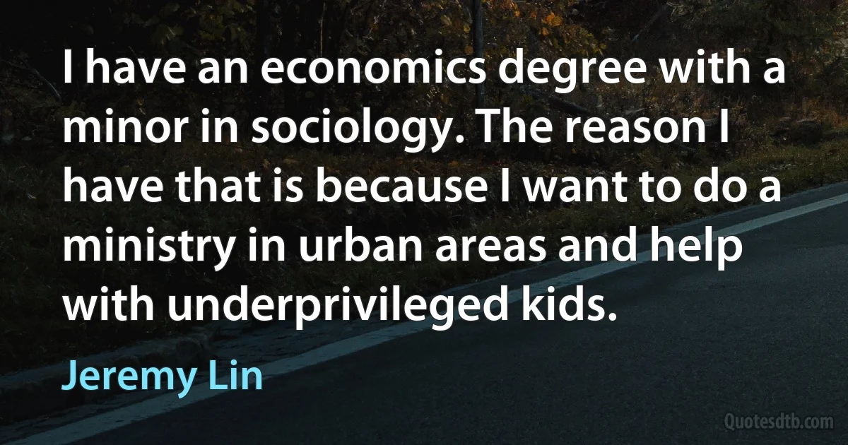 I have an economics degree with a minor in sociology. The reason I have that is because I want to do a ministry in urban areas and help with underprivileged kids. (Jeremy Lin)