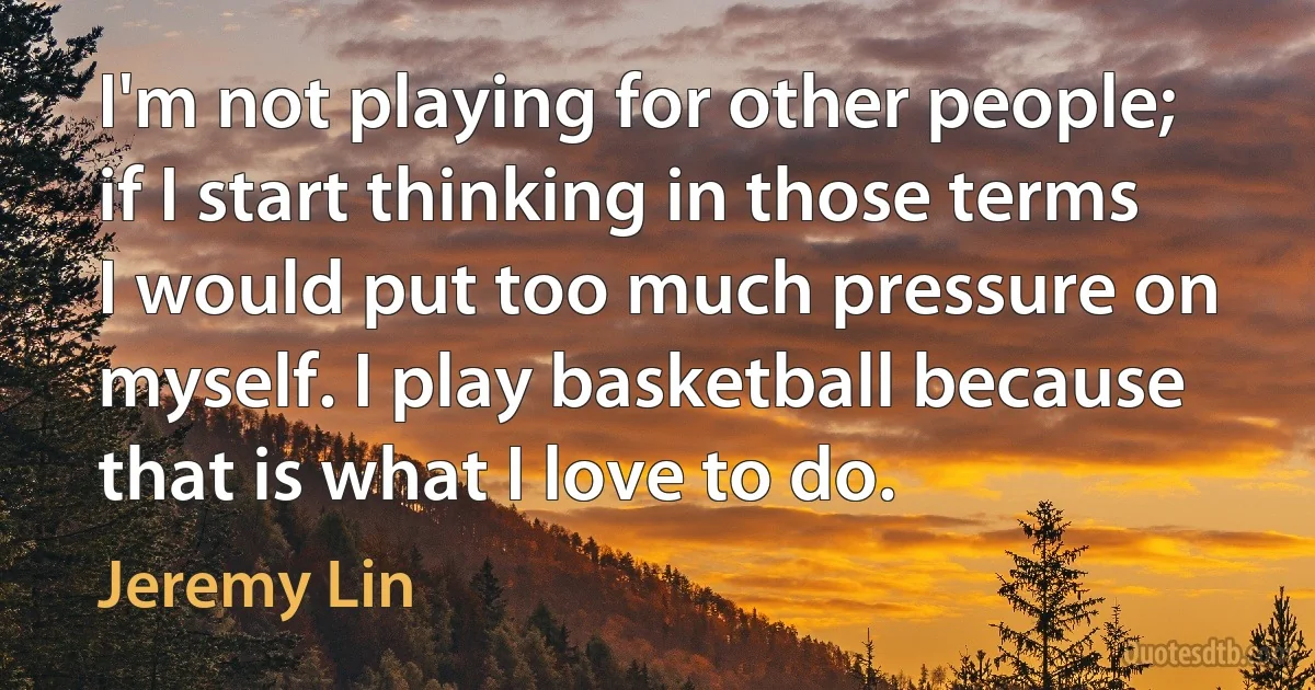 I'm not playing for other people; if I start thinking in those terms I would put too much pressure on myself. I play basketball because that is what I love to do. (Jeremy Lin)