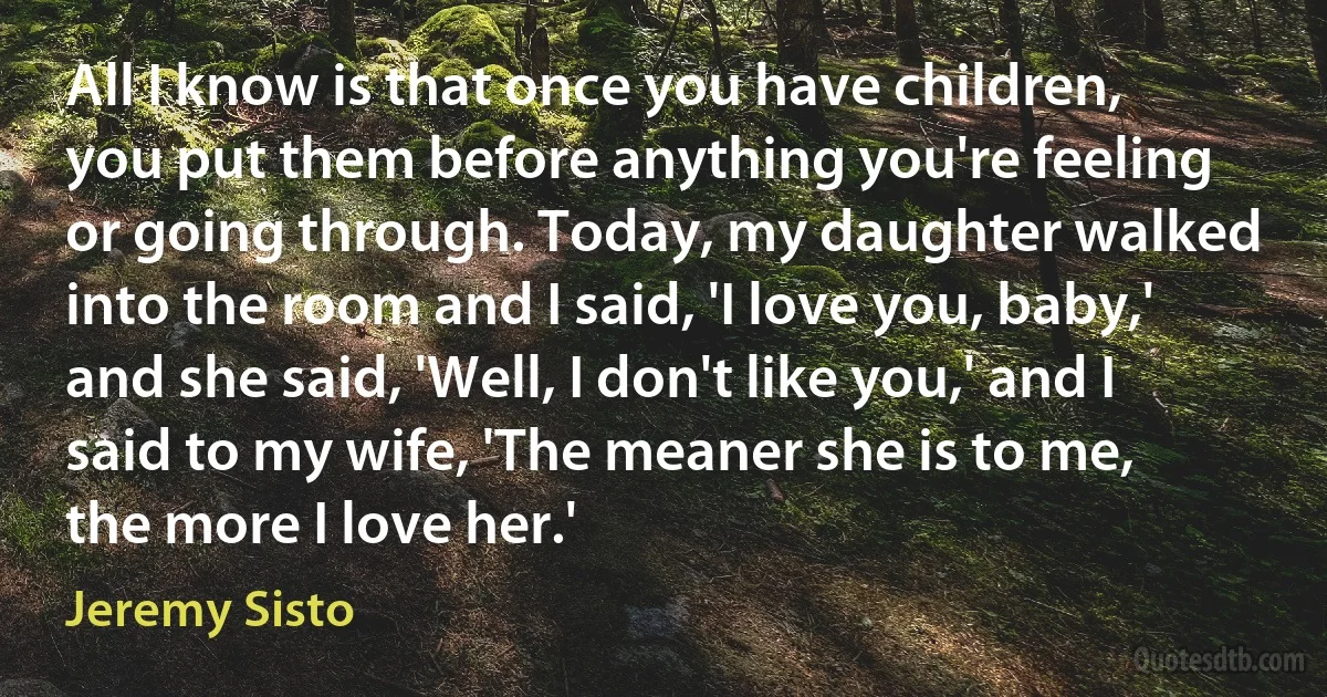 All I know is that once you have children, you put them before anything you're feeling or going through. Today, my daughter walked into the room and I said, 'I love you, baby,' and she said, 'Well, I don't like you,' and I said to my wife, 'The meaner she is to me, the more I love her.' (Jeremy Sisto)