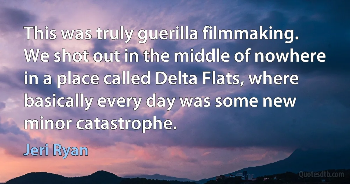 This was truly guerilla filmmaking. We shot out in the middle of nowhere in a place called Delta Flats, where basically every day was some new minor catastrophe. (Jeri Ryan)