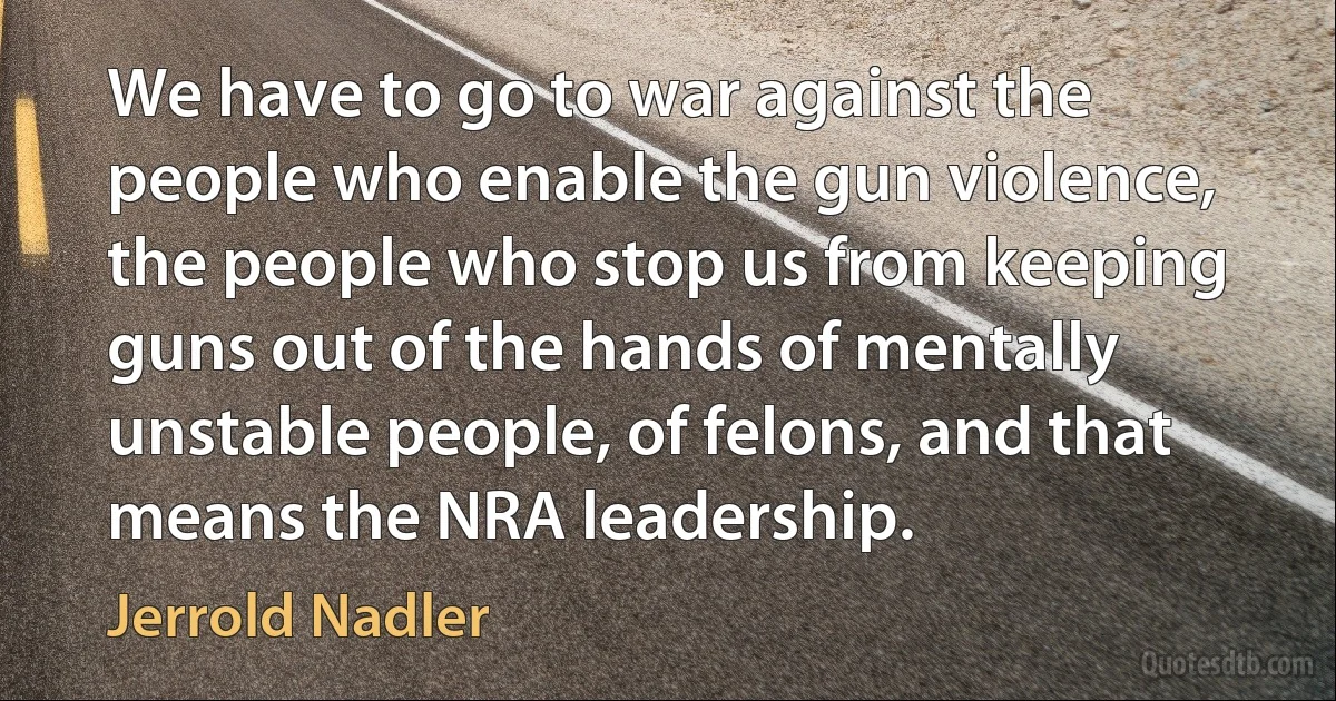 We have to go to war against the people who enable the gun violence, the people who stop us from keeping guns out of the hands of mentally unstable people, of felons, and that means the NRA leadership. (Jerrold Nadler)