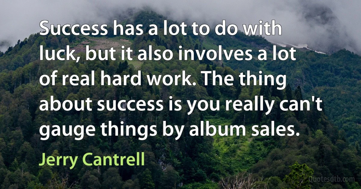 Success has a lot to do with luck, but it also involves a lot of real hard work. The thing about success is you really can't gauge things by album sales. (Jerry Cantrell)