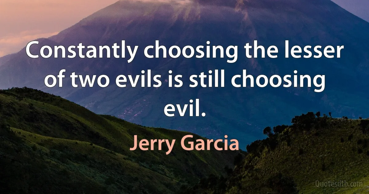 Constantly choosing the lesser of two evils is still choosing evil. (Jerry Garcia)