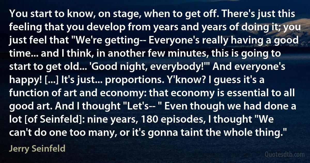 You start to know, on stage, when to get off. There's just this feeling that you develop from years and years of doing it; you just feel that "We're getting-- Everyone's really having a good time... and I think, in another few minutes, this is going to start to get old... 'Good night, everybody!'" And everyone's happy! [...] It's just... proportions. Y'know? I guess it's a function of art and economy: that economy is essential to all good art. And I thought "Let's-- " Even though we had done a lot [of Seinfeld]: nine years, 180 episodes, I thought "We can't do one too many, or it's gonna taint the whole thing." (Jerry Seinfeld)