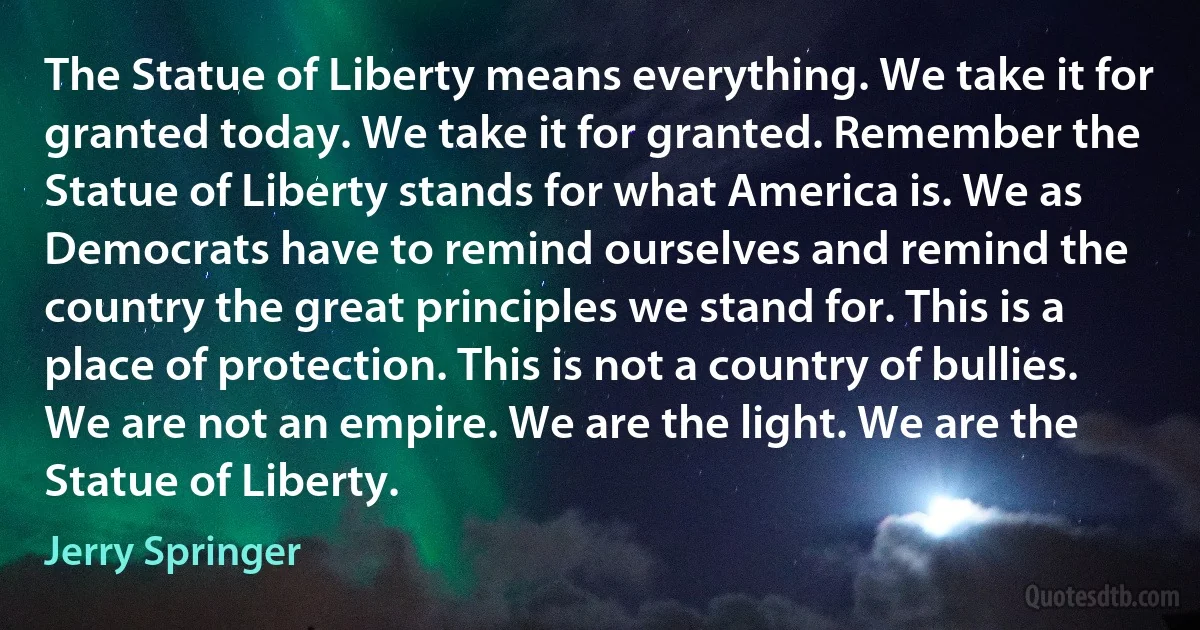 The Statue of Liberty means everything. We take it for granted today. We take it for granted. Remember the Statue of Liberty stands for what America is. We as Democrats have to remind ourselves and remind the country the great principles we stand for. This is a place of protection. This is not a country of bullies. We are not an empire. We are the light. We are the Statue of Liberty. (Jerry Springer)