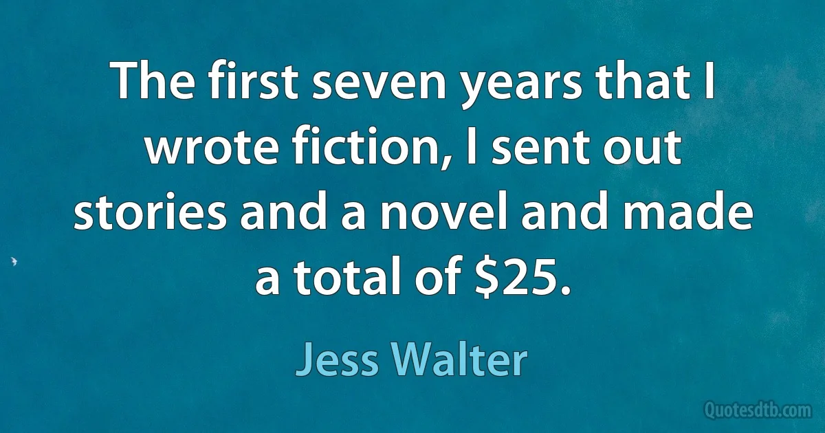 The first seven years that I wrote fiction, I sent out stories and a novel and made a total of $25. (Jess Walter)