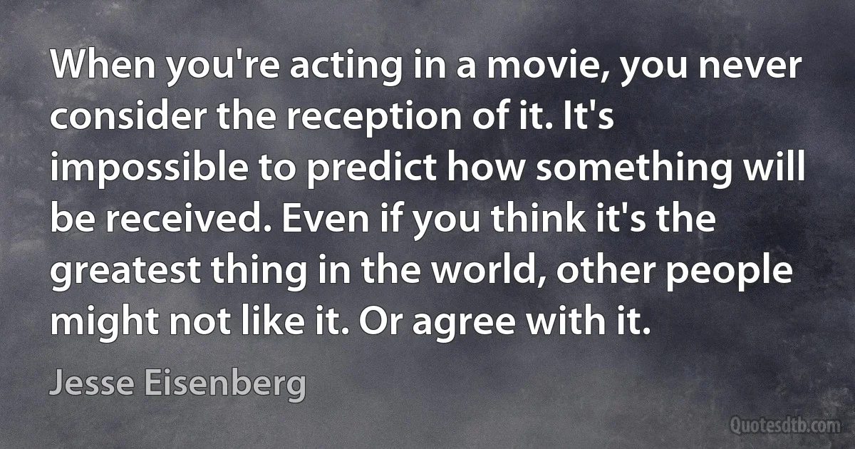 When you're acting in a movie, you never consider the reception of it. It's impossible to predict how something will be received. Even if you think it's the greatest thing in the world, other people might not like it. Or agree with it. (Jesse Eisenberg)