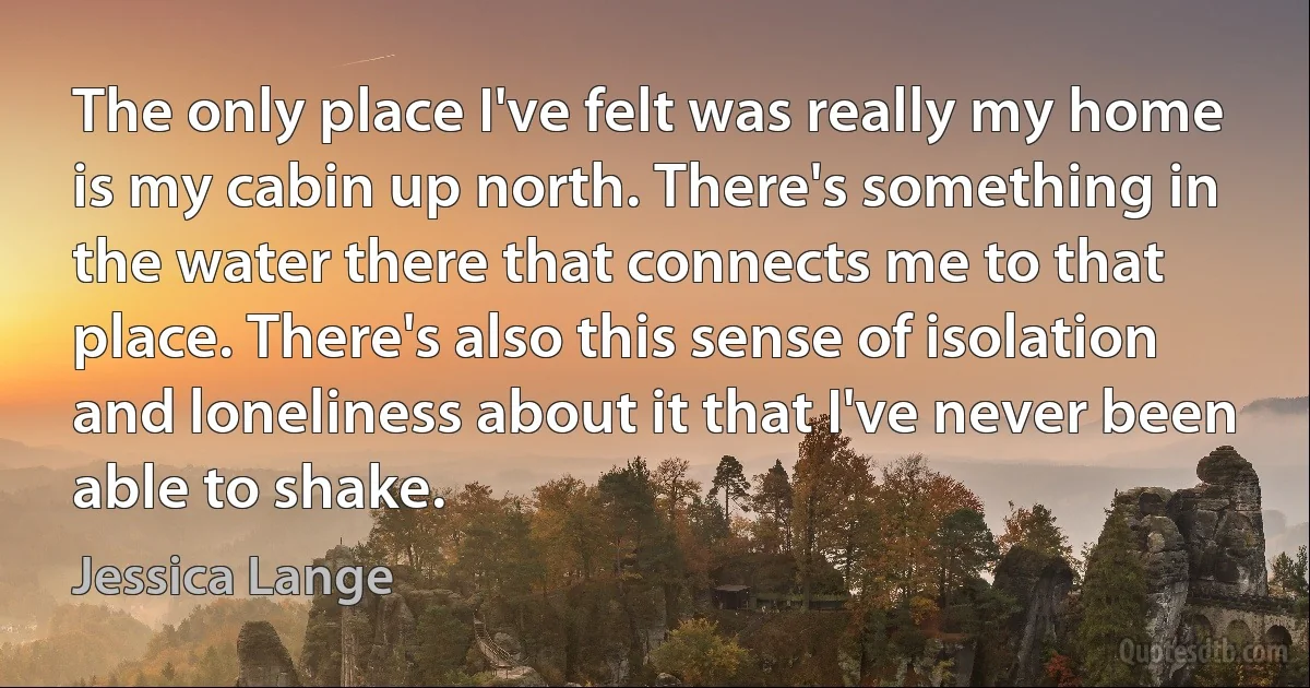 The only place I've felt was really my home is my cabin up north. There's something in the water there that connects me to that place. There's also this sense of isolation and loneliness about it that I've never been able to shake. (Jessica Lange)