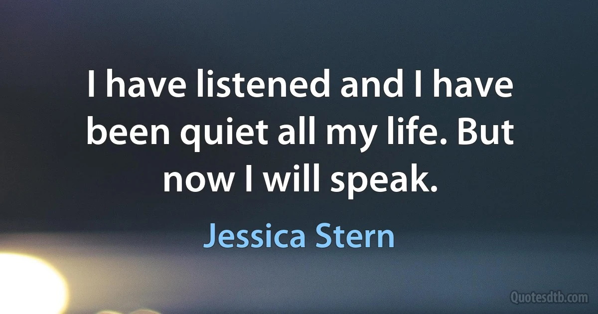 I have listened and I have been quiet all my life. But now I will speak. (Jessica Stern)