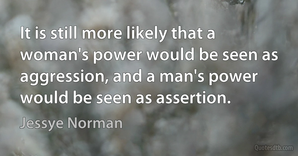 It is still more likely that a woman's power would be seen as aggression, and a man's power would be seen as assertion. (Jessye Norman)