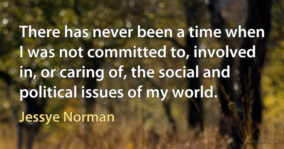 There has never been a time when I was not committed to, involved in, or caring of, the social and political issues of my world. (Jessye Norman)