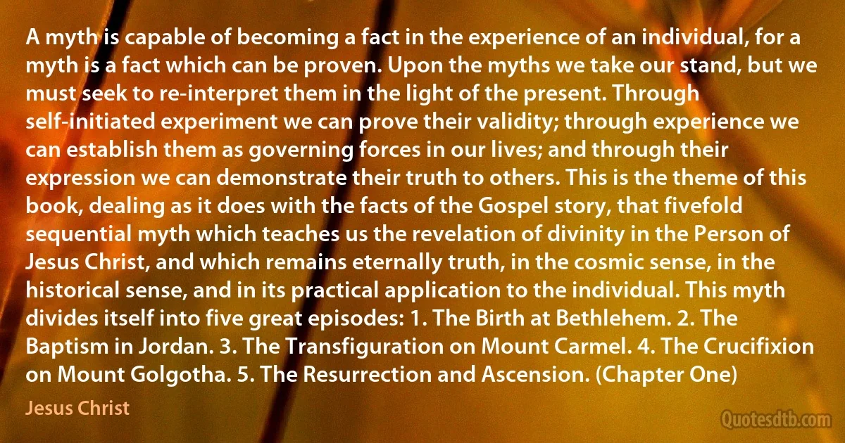 A myth is capable of becoming a fact in the experience of an individual, for a myth is a fact which can be proven. Upon the myths we take our stand, but we must seek to re-interpret them in the light of the present. Through self-initiated experiment we can prove their validity; through experience we can establish them as governing forces in our lives; and through their expression we can demonstrate their truth to others. This is the theme of this book, dealing as it does with the facts of the Gospel story, that fivefold sequential myth which teaches us the revelation of divinity in the Person of Jesus Christ, and which remains eternally truth, in the cosmic sense, in the historical sense, and in its practical application to the individual. This myth divides itself into five great episodes: 1. The Birth at Bethlehem. 2. The Baptism in Jordan. 3. The Transfiguration on Mount Carmel. 4. The Crucifixion on Mount Golgotha. 5. The Resurrection and Ascension. (Chapter One) (Jesus Christ)