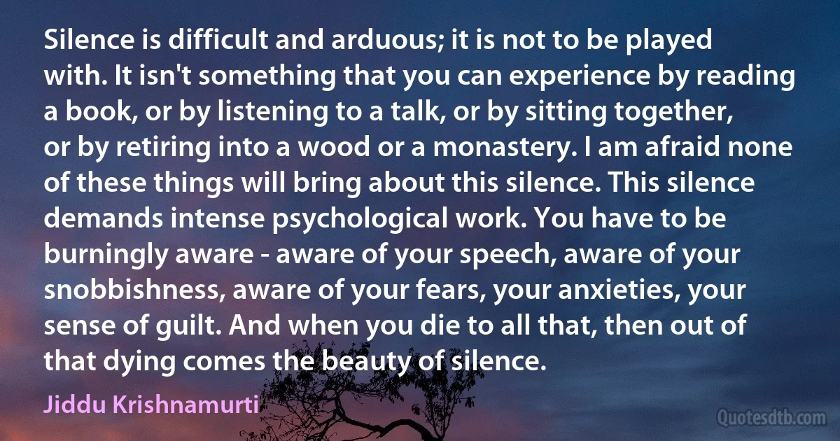 Silence is difficult and arduous; it is not to be played with. It isn't something that you can experience by reading a book, or by listening to a talk, or by sitting together, or by retiring into a wood or a monastery. I am afraid none of these things will bring about this silence. This silence demands intense psychological work. You have to be burningly aware - aware of your speech, aware of your snobbishness, aware of your fears, your anxieties, your sense of guilt. And when you die to all that, then out of that dying comes the beauty of silence. (Jiddu Krishnamurti)
